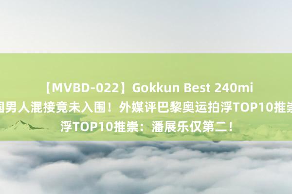 【MVBD-022】Gokkun Best 240min. 输不起了！中国男人混接竟未入围！外媒评巴黎奥运拍浮TOP10推崇：潘展乐仅第二！