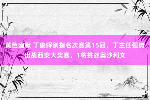 黄色幽默 丁俊晖剑指名次赛第15冠，丁主任强势出战西安大奖赛，1将挑战奥沙利文