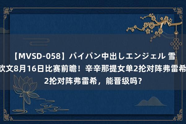 【MVSD-058】パイパン中出しエンジェル 雪乃しずく 郑钦文8月16日比赛前瞻！辛辛那提女单2抡对阵弗雷希，能晋级吗？