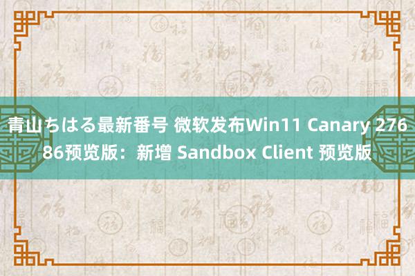 青山ちはる最新番号 微软发布Win11 Canary 27686预览版：新增 Sandbox Client 预览版