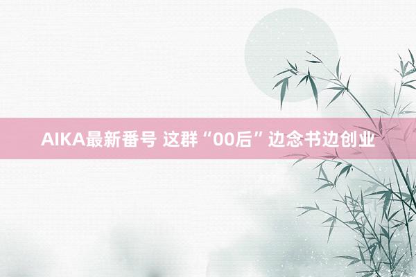 AIKA最新番号 这群“00后”边念书边创业