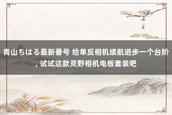 青山ちはる最新番号 给单反相机续航进步一个台阶, 试试这款灵野相机电板套装吧