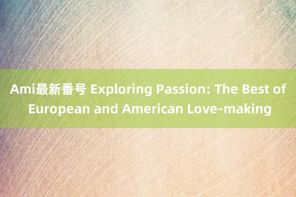 Ami最新番号 Exploring Passion: The Best of European and American Love-making