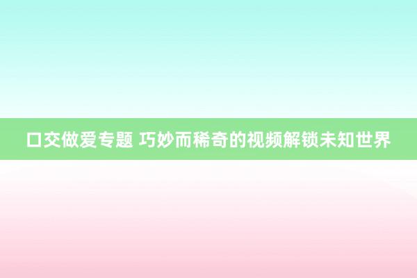 口交做爱专题 巧妙而稀奇的视频解锁未知世界