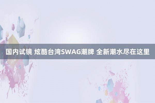 国内试镜 炫酷台湾SWAG潮牌 全新潮水尽在这里