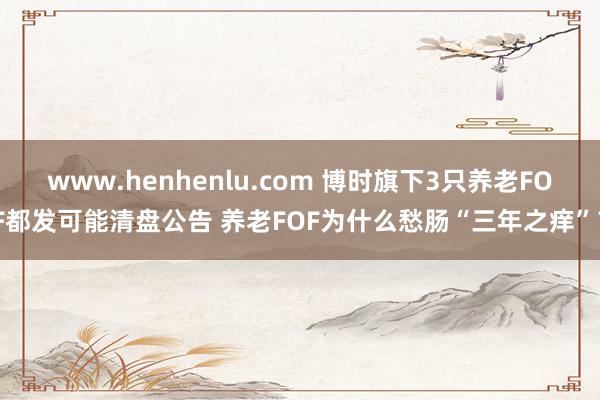 www.henhenlu.com 博时旗下3只养老FOF都发可能清盘公告 养老FOF为什么愁肠“三年之痒”？