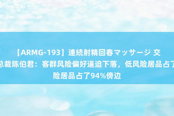 【ARMG-193】連続射精回春マッサージ 交银搭理副总裁陈伯君：客群风险偏好逼迫下落，低风险居品占了94%傍边