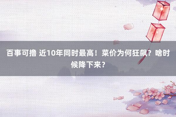 百事可撸 近10年同时最高！菜价为何狂飙？啥时候降下来？