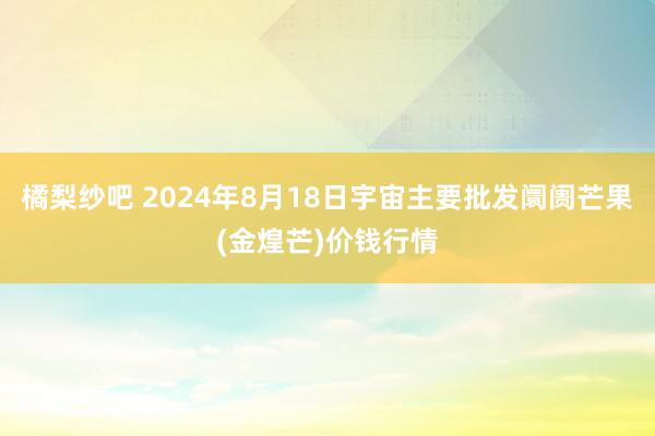 橘梨纱吧 2024年8月18日宇宙主要批发阛阓芒果(金煌芒)价钱行情