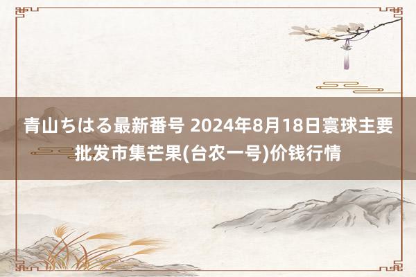 青山ちはる最新番号 2024年8月18日寰球主要批发市集芒果(台农一号)价钱行情