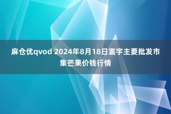 麻仓优qvod 2024年8月18日寰宇主要批发市集芒果价钱行情