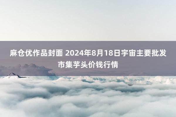 麻仓优作品封面 2024年8月18日宇宙主要批发市集芋头价钱行情