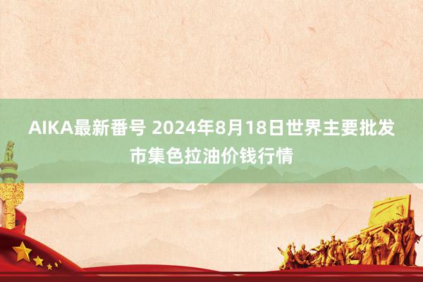 AIKA最新番号 2024年8月18日世界主要批发市集色拉油价钱行情