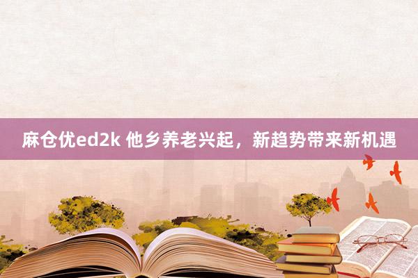 麻仓优ed2k 他乡养老兴起，新趋势带来新机遇