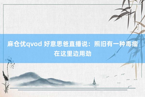 麻仓优qvod 好意思爸直播说：照旧有一种毒瘤在这里边用劲