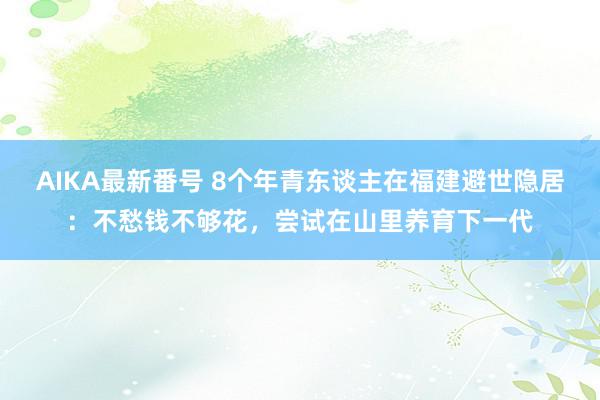 AIKA最新番号 8个年青东谈主在福建避世隐居：不愁钱不够花，尝试在山里养育下一代