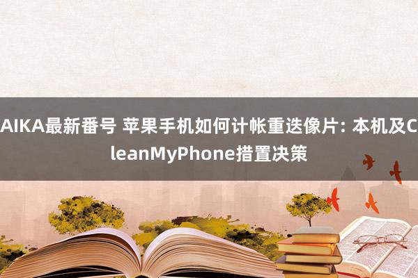 AIKA最新番号 苹果手机如何计帐重迭像片: 本机及CleanMyPhone措置决策