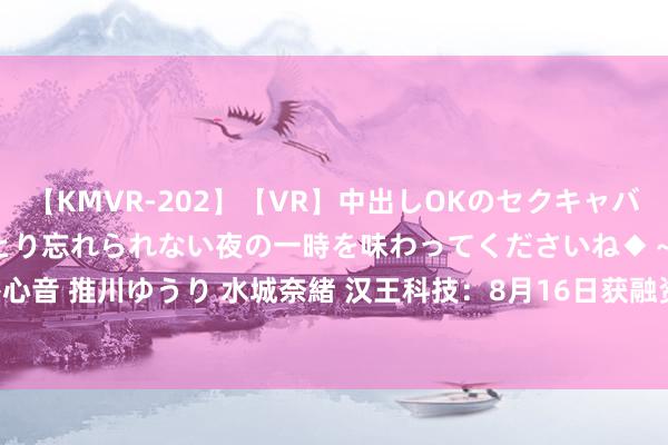 【KMVR-202】【VR】中出しOKのセクキャバにようこそ◆～濃密ねっとり忘れられない夜の一時を味わってくださいね◆～ 波多野結衣 AIKA 水谷心音 推川ゆうり 水城奈緒 汉王科技：8月16日获融资买入389.75万元，占当日流入资金比例13.52%