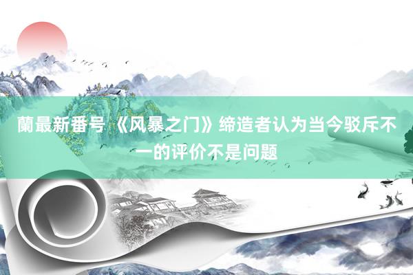 蘭最新番号 《风暴之门》缔造者认为当今驳斥不一的评价不是问题