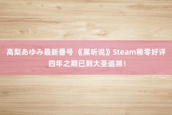 高梨あゆみ最新番号 《黑听说》Steam稀零好评 四年之期已到大圣追溯！