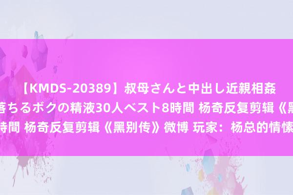 【KMDS-20389】叔母さんと中出し近親相姦 叔母さんの身体を伝い落ちるボクの精液30人ベスト8時間 杨奇反复剪辑《黑别传》微博 玩家：杨总的情愫路程