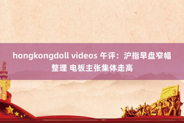 hongkongdoll videos 午评：沪指早盘窄幅整理 电板主张集体走高