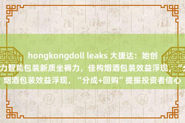 hongkongdoll leaks 大捷达：始创包装行业垂直边界大模子助力智能包装新质坐褥力，佳构烟酒包装效益浮现，“分成+回购”提振投资者信心