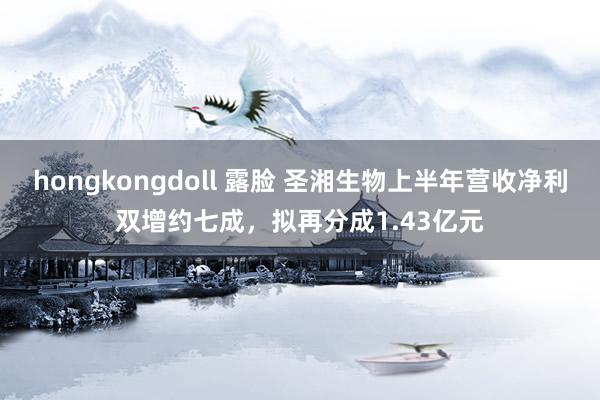 hongkongdoll 露脸 圣湘生物上半年营收净利双增约七成，拟再分成1.43亿元