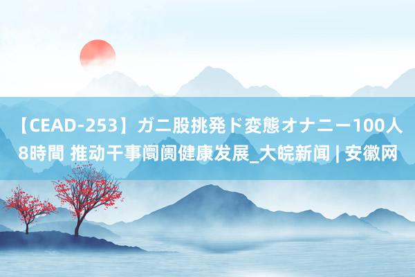 【CEAD-253】ガニ股挑発ド変態オナニー100人8時間 推动干事阛阓健康发展_大皖新闻 | 安徽网