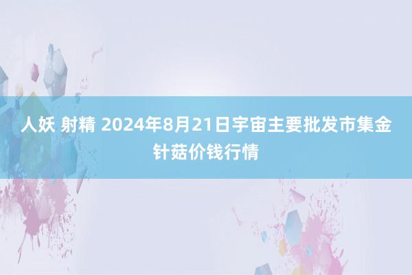 人妖 射精 2024年8月21日宇宙主要批发市集金针菇价钱行情