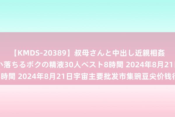 【KMDS-20389】叔母さんと中出し近親相姦 叔母さんの身体を伝い落ちるボクの精液30人ベスト8時間 2024年8月21日宇宙主要批发市集豌豆尖价钱行情