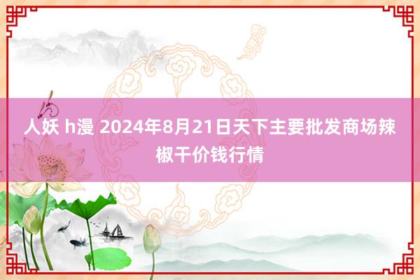 人妖 h漫 2024年8月21日天下主要批发商场辣椒干价钱行情