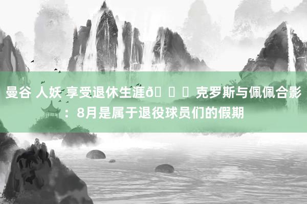 曼谷 人妖 享受退休生涯😎克罗斯与佩佩合影：8月是属于退役球员们的假期