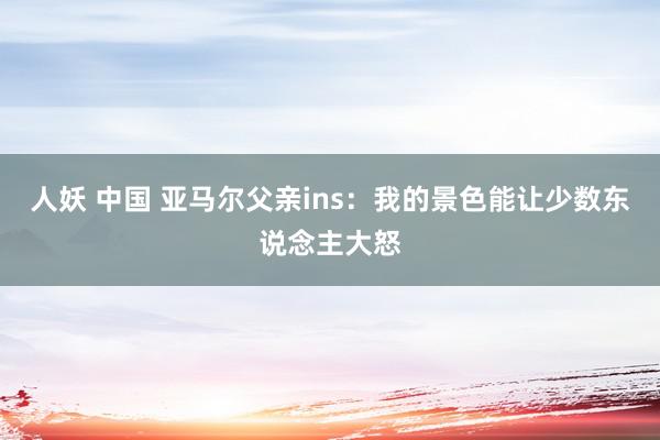 人妖 中国 亚马尔父亲ins：我的景色能让少数东说念主大怒