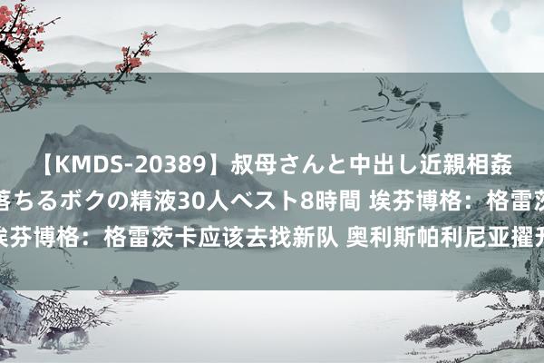 【KMDS-20389】叔母さんと中出し近親相姦 叔母さんの身体を伝い落ちるボクの精液30人ベスト8時間 埃芬博格：格雷茨卡应该去找新队 奥利斯帕利尼亚擢升拜仁水平