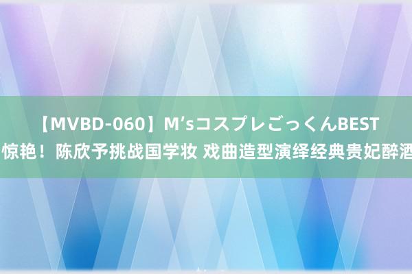 【MVBD-060】M’sコスプレごっくんBEST 惊艳！陈欣予挑战国学妆 戏曲造型演绎经典贵妃醉酒