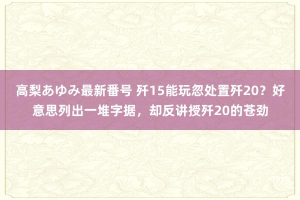 高梨あゆみ最新番号 歼15能玩忽处置歼20？好意思列出一堆字据，却反讲授歼20的苍劲