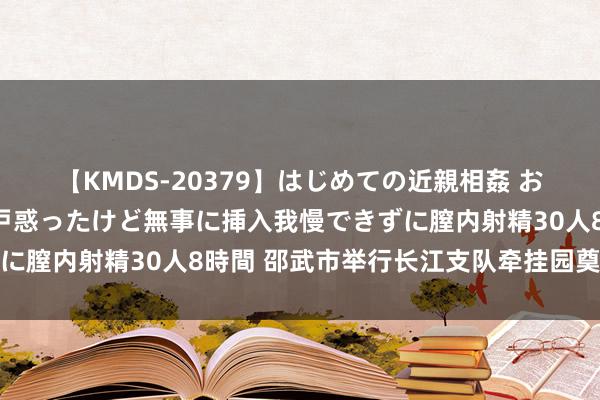 【KMDS-20379】はじめての近親相姦 おばさんの誘いに最初は戸惑ったけど無事に挿入我慢できずに膣内射精30人8時間 邵武市举行长江支队牵挂园奠基典礼