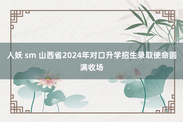 人妖 sm 山西省2024年对口升学招生录取使命圆满收场