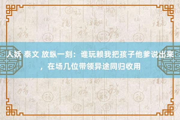 人妖 泰文 放纵一刻：谁玩赖我把孩子他爹说出来，在场几位带领异途同归收用