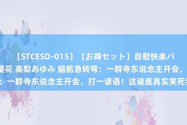 【STCESD-015】【お得セット】自慰快楽パラノイド 大場ゆい 本庄優花 高梨あゆみ 脑筋急转弯：一群寺东说念主开会，打一谚语！这谜底真实笑死我了！