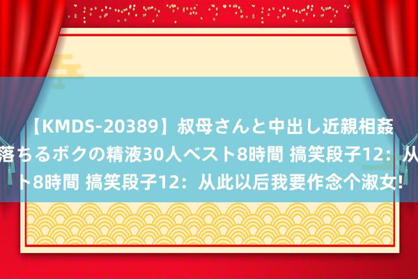 【KMDS-20389】叔母さんと中出し近親相姦 叔母さんの身体を伝い落ちるボクの精液30人ベスト8時間 搞笑段子12：从此以后我要作念个淑女!