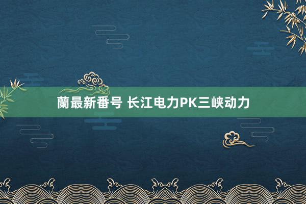 蘭最新番号 长江电力PK三峡动力