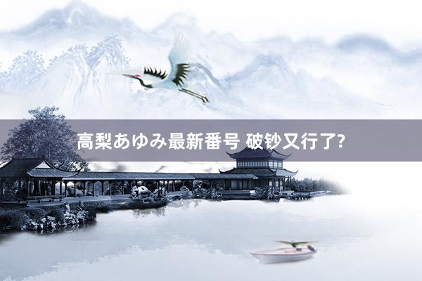 高梨あゆみ最新番号 破钞又行了?