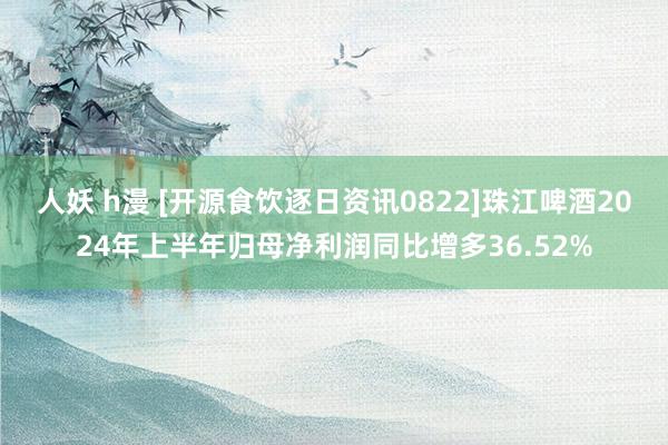 人妖 h漫 [开源食饮逐日资讯0822]珠江啤酒2024年上半年归母净利润同比增多36.52%