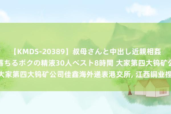 【KMDS-20389】叔母さんと中出し近親相姦 叔母さんの身体を伝い落ちるボクの精液30人ベスト8時間 大家第四大钨矿公司佳鑫海外递表港交所, 江西铜业捏股超40%