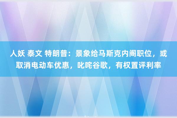 人妖 泰文 特朗普：景象给马斯克内阁职位，或取消电动车优惠，叱咤谷歌，有权置评利率