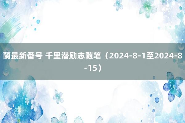 蘭最新番号 千里潜励志随笔（2024-8-1至2024-8-15）