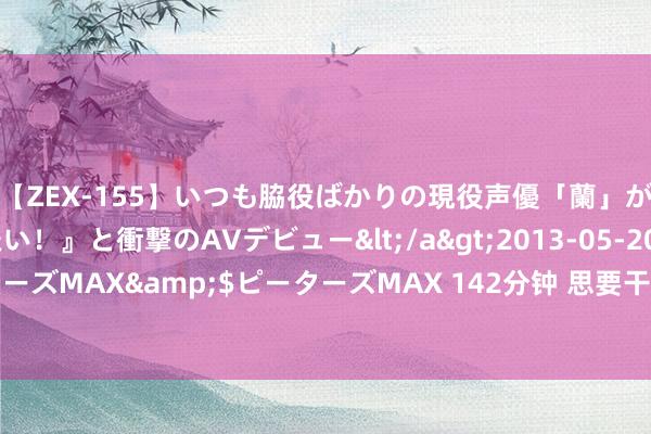 【ZEX-155】いつも脇役ばかりの現役声優「蘭」が『私も主役になりたい！』と衝撃のAVデビュー</a>2013-05-20ピーターズMAX&$ピーターズMAX 142分钟 思要干成事要学会笼络东说念主心