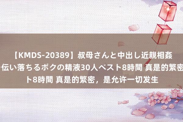 【KMDS-20389】叔母さんと中出し近親相姦 叔母さんの身体を伝い落ちるボクの精液30人ベスト8時間 真是的繁密，是允许一切发生